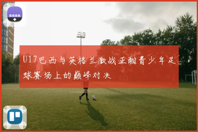 U17巴西与英格兰激战正酣青少年足球赛场上的巅峰对决