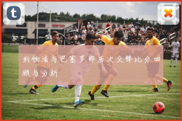 利物浦与巴塞罗那历次交锋比分回顾与分析