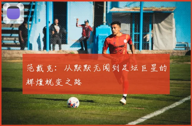 范戴克：从默默无闻到足坛巨星的辉煌蜕变之路