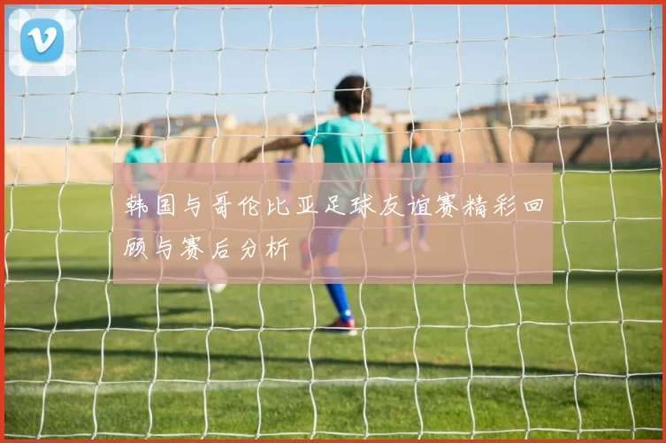 韩国与哥伦比亚足球友谊赛精彩回顾与赛后分析