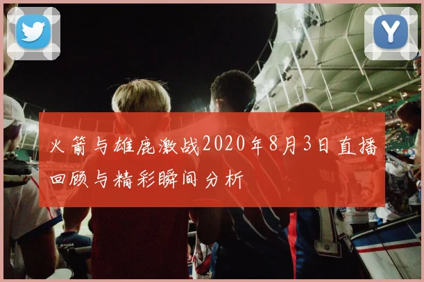火箭与雄鹿激战2020年8月3日直播回顾与精彩瞬间分析