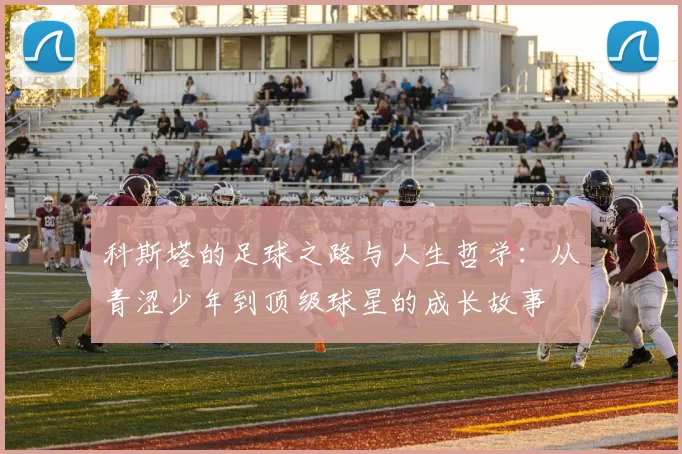 科斯塔的足球之路与人生哲学：从青涩少年到顶级球星的成长故事