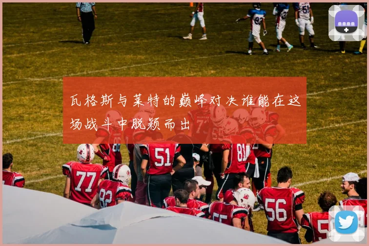 瓦格斯与莱特的巅峰对决谁能在这场战斗中脱颖而出