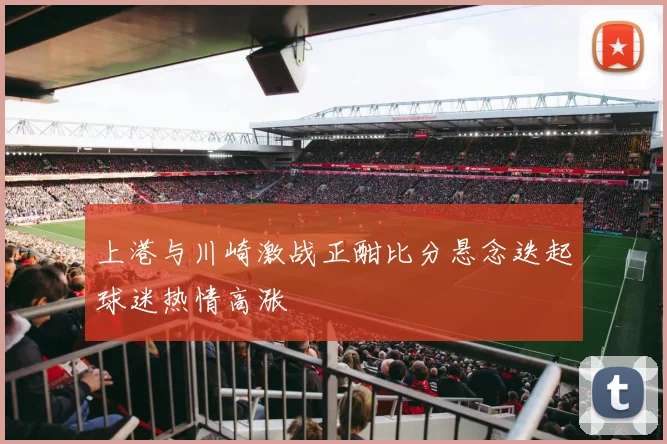 上港与川崎激战正酣比分悬念迭起球迷热情高涨