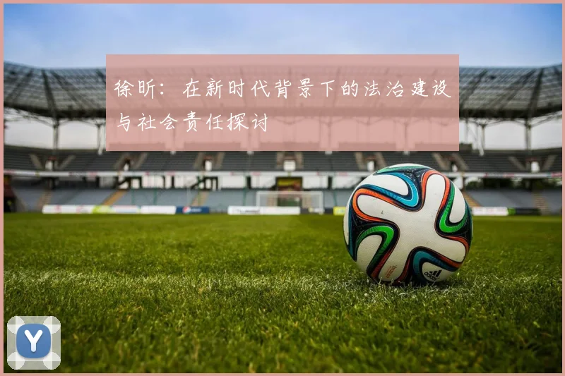 徐昕：在新时代背景下的法治建设与社会责任探讨