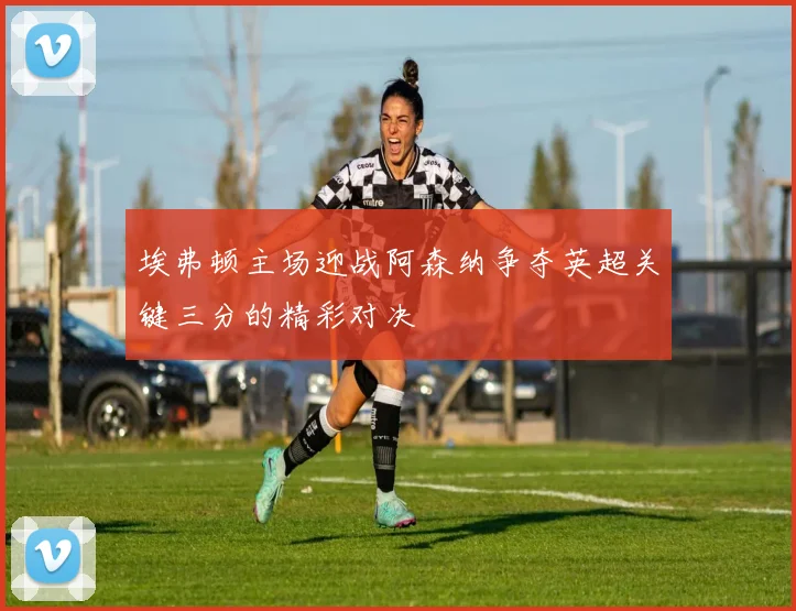 埃弗顿主场迎战阿森纳争夺英超关键三分的精彩对决