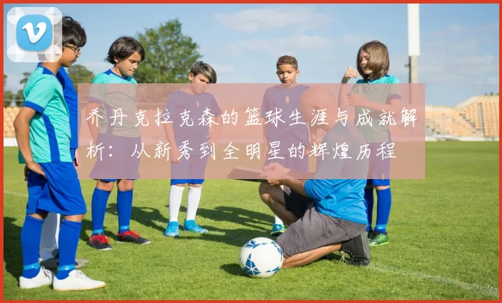 乔丹克拉克森的篮球生涯与成就解析：从新秀到全明星的辉煌历程