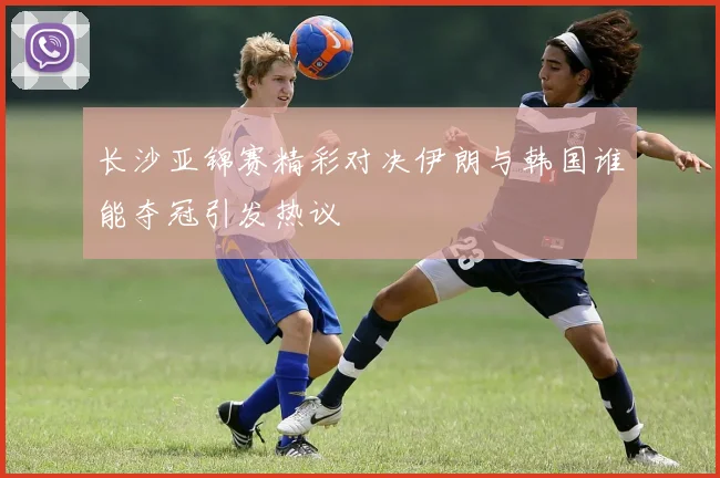 长沙亚锦赛精彩对决伊朗与韩国谁能夺冠引发热议