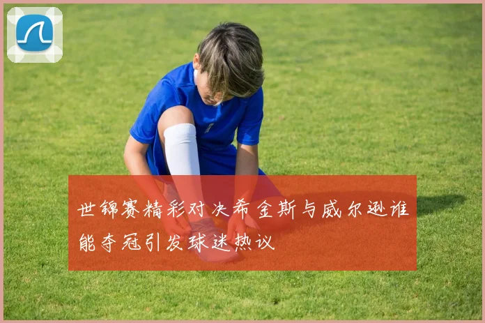 世锦赛精彩对决希金斯与威尔逊谁能夺冠引发球迷热议